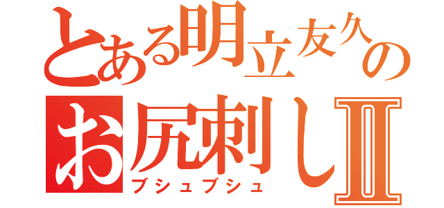 とある明立友久のお尻刺しⅡ（ブシュブシュ）