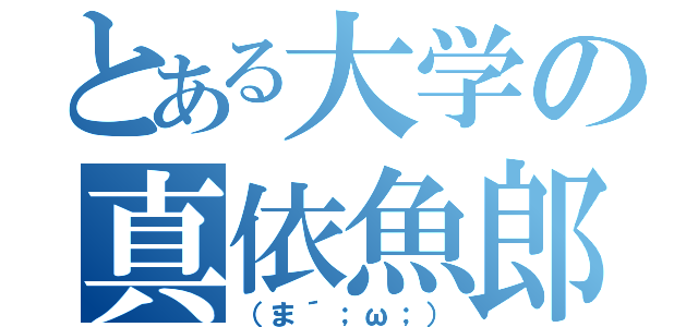 とある大学の真依魚郎（（ま´；ω；））