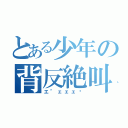 とある少年の背反絶叫（エ"ェェェ亻）