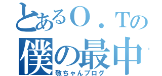 とあるＯ．Ｔの僕の最中（敬ちゃんブログ）