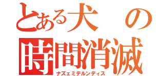 とある犬の時間消滅（ナズェミデルンディス）