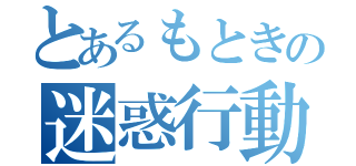 とあるもときの迷惑行動（）