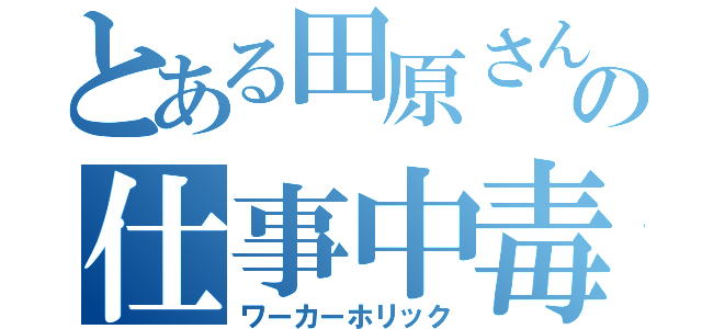 とある田原さんの仕事中毒（ワーカーホリック）