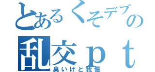 とあるくそデブの乱交ｐｔ（臭いけど我慢）