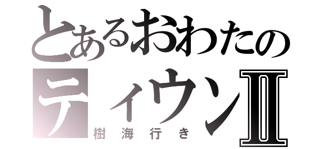 とあるおわたのティウンティウンⅡ（樹海行き）