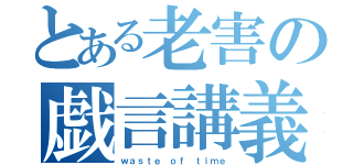 とある老害の戯言講義（ｗａｓｔｅ ｏｆ ｔｉｍｅ）