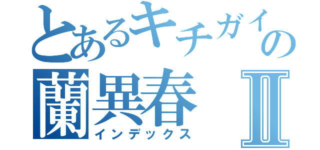 とあるキチガイの蘭異春Ⅱ（インデックス）