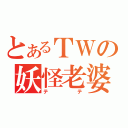 とあるＴＷの妖怪老婆（テテ）