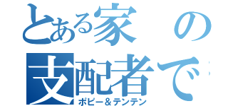 とある家の支配者であるその名は（ポピー＆テンテン）