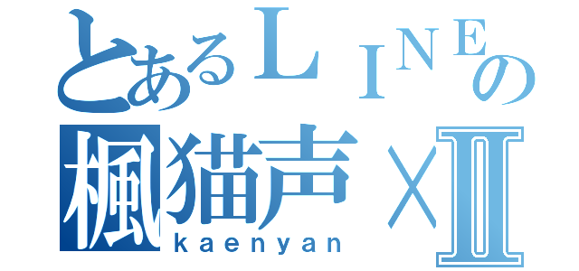 とあるＬＩＮＥの楓猫声×Ⅱ（ｋａｅｎｙａｎ）