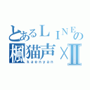 とあるＬＩＮＥの楓猫声×Ⅱ（ｋａｅｎｙａｎ）