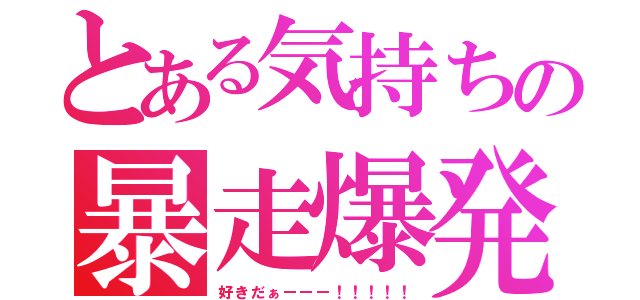 とある気持ちの暴走爆発（好きだぁーーー！！！！！）