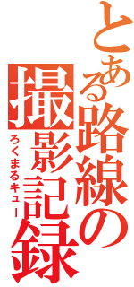 とある路線の撮影記録（ろくまるキュー）