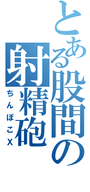 とある股間の射精砲（ちんぽこＸ）