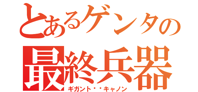 とあるゲンタの最終兵器♂（ギガント⭐︎キャノン）