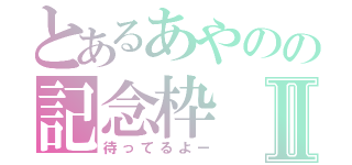 とあるあやのの記念枠Ⅱ（待ってるよー）