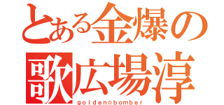 とある金爆の歌広場淳（ｇｏｌｄｅｎ☆ｂｏｍｂｅｒ）