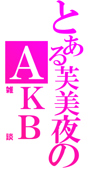 とある芙美夜のＡＫＢ（雑談）