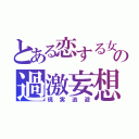 とある恋する女の過激妄想（現実逃避）