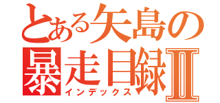 とある矢島の暴走目録Ⅱ（インデックス）