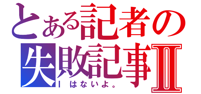 とある記者の失敗記事Ⅱ（Ⅰはないよ。）