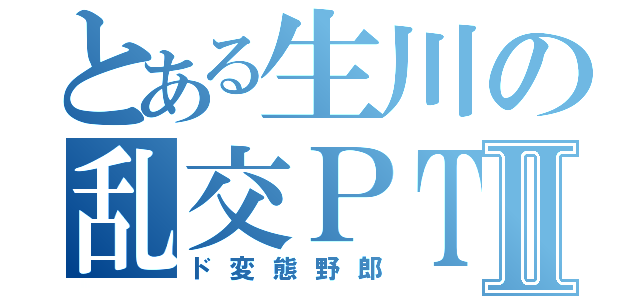 とある生川の乱交ＰＴⅡ（ド変態野郎）