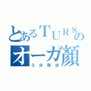 とあるＴＵＲＳのオーガ顏（３分限定）