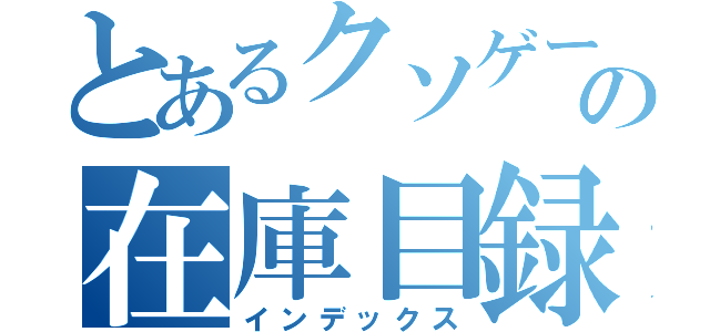 とあるクソゲーの在庫目録（インデックス）