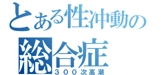 とある性冲動の総合症（３００次高潮）