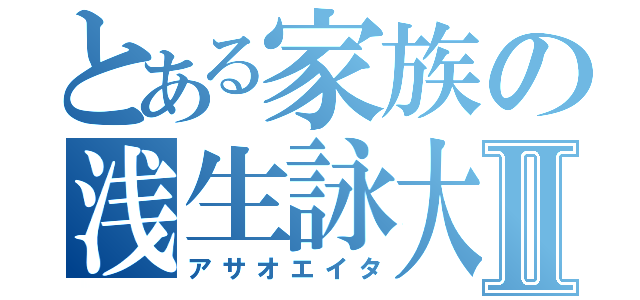 とある家族の浅生詠大Ⅱ（アサオエイタ）