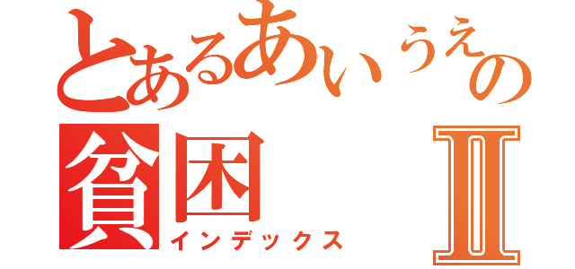 とあるあいうえおの貧困Ⅱ（インデックス）