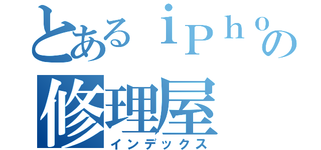 とあるｉＰｈｏｎｅの修理屋（インデックス）