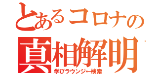 とあるコロナの真相解明（学びラウンジ←検索）