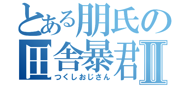 とある朋氏の田舎暴君Ⅱ（つくしおじさん）