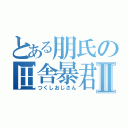 とある朋氏の田舎暴君Ⅱ（つくしおじさん）