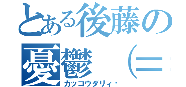 とある後藤の憂鬱（＝ｖ＝）（ガッコウダリィ〜）