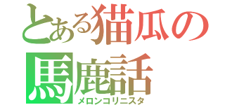 とある猫瓜の馬鹿話（メロンコリニスタ）