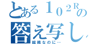 とある１０２Ｒの答え写し（総務なのに…）