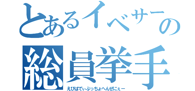 とあるイベサーの総員挙手（えびばでぃぷっちょへんぜにぇー）