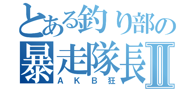 とある釣り部の暴走隊長Ⅱ（ＡＫＢ狂）