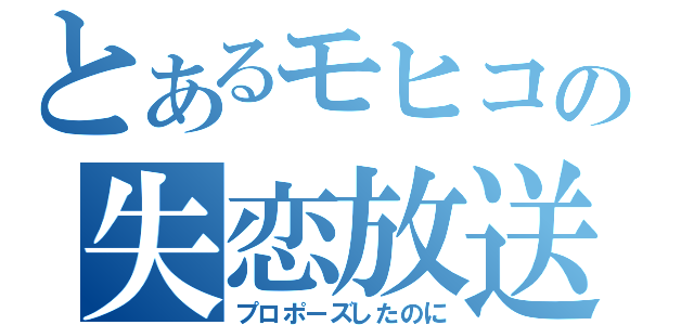 とあるモヒコの失恋放送（プロポーズしたのに）