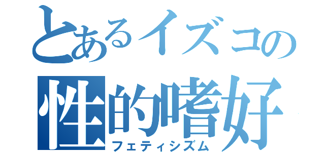 とあるイズコの性的嗜好（フェティシズム）