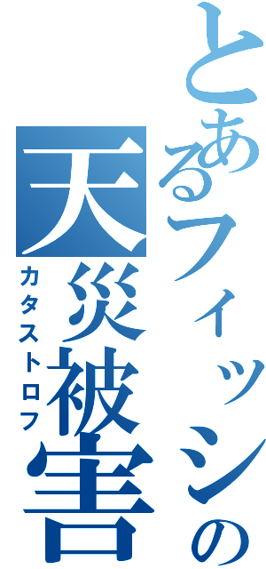 とあるフィッシュの天災被害（カタストロフ）