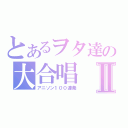 とあるヲタ達の大合唱Ⅱ（アニソン１００連発）