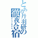 とある丹羽研の徹夜合宿（アニソンタイム）