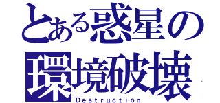 とある惑星の環境破壊（Ｄｅｓｔｒｕｃｔｉｏｎ）