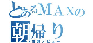 とあるＭＡＸの朝帰り（古城デビュー）