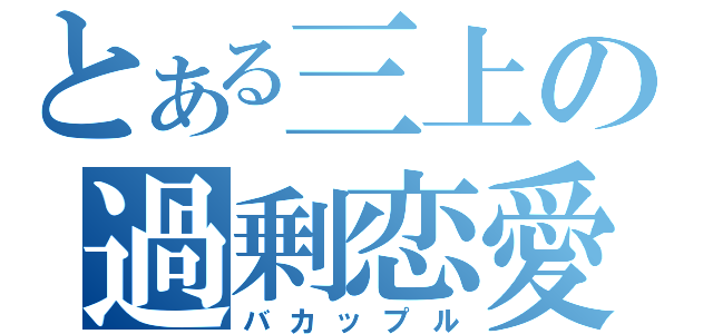 とある三上の過剰恋愛（バカップル）