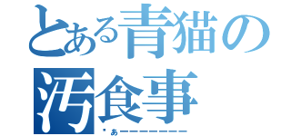 とある青猫の汚食事（ゔぁーーーーーーー）