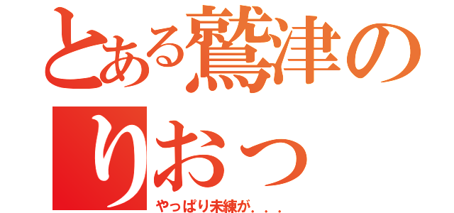 とある鷲津のりおっ ♪（やっぱり未練が．．．）